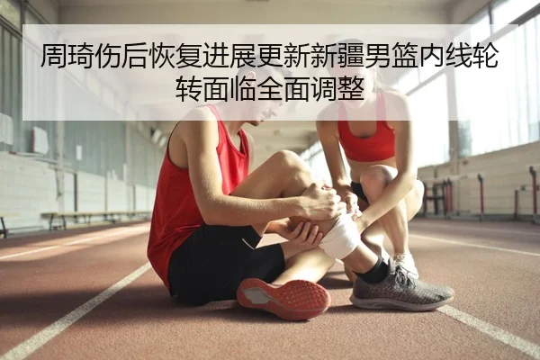 周琦伤后恢复进展更新新疆男篮内线轮转面临全面调整
