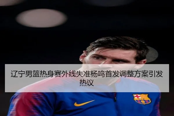 辽宁男篮热身赛外线失准杨鸣首发调整方案引发热议