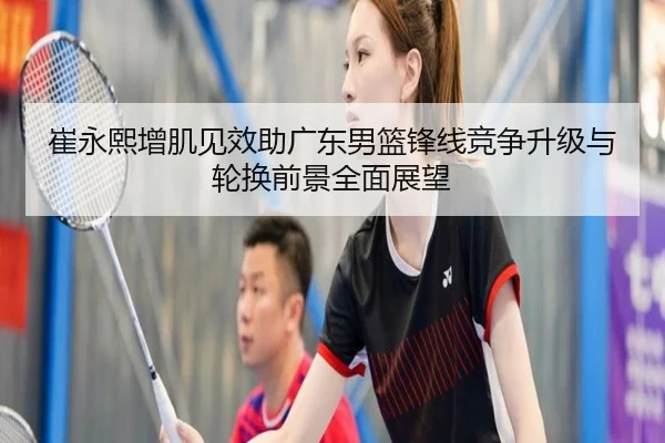 崔永熙增肌见效助广东男篮锋线竞争升级与轮换前景全面展望