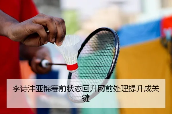 李诗沣亚锦赛前状态回升网前处理提升成关键